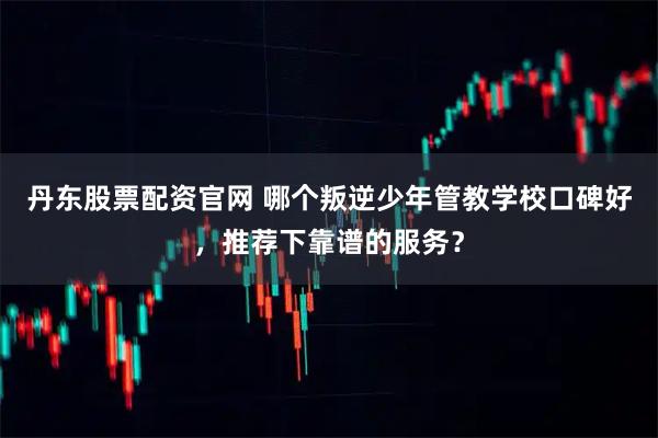 丹东股票配资官网 哪个叛逆少年管教学校口碑好，推荐下靠谱的服务？