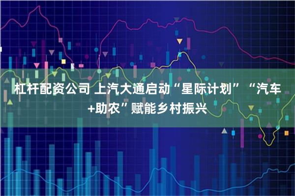 杠杆配资公司 上汽大通启动“星际计划” “汽车+助农”赋能乡村振兴