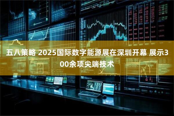 五八策略 2025国际数字能源展在深圳开幕 展示300余项尖端技术