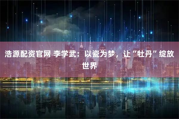 浩源配资官网 李学武：以瓷为梦，让“牡丹”绽放世界