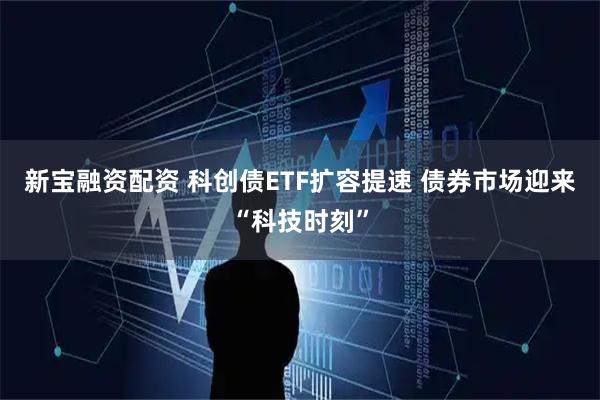 新宝融资配资 科创债ETF扩容提速 债券市场迎来“科技时刻”