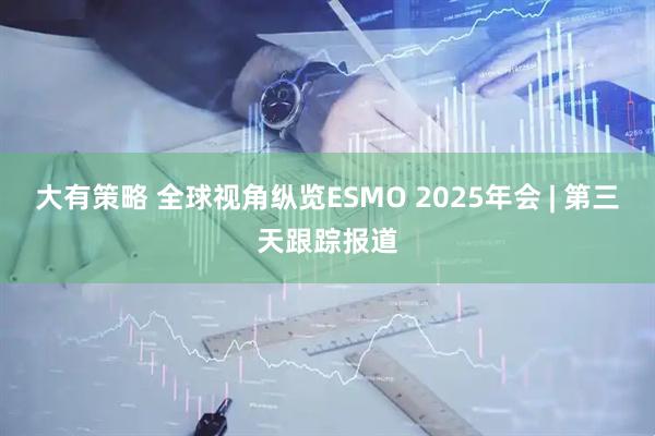 大有策略 全球视角纵览ESMO 2025年会 | 第三天跟踪报道