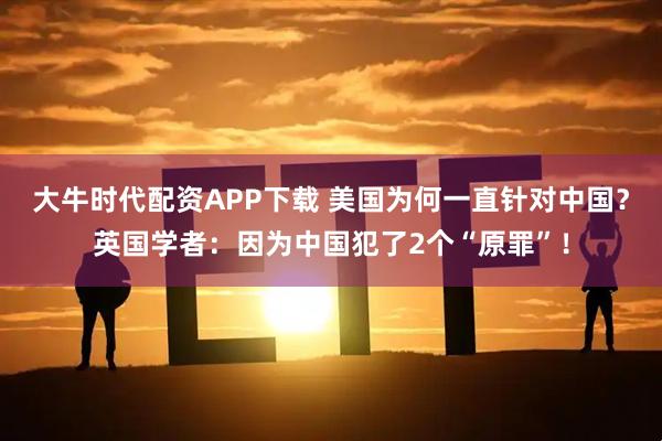 大牛时代配资APP下载 美国为何一直针对中国?英国学者:因为中国犯了2个“原罪”!