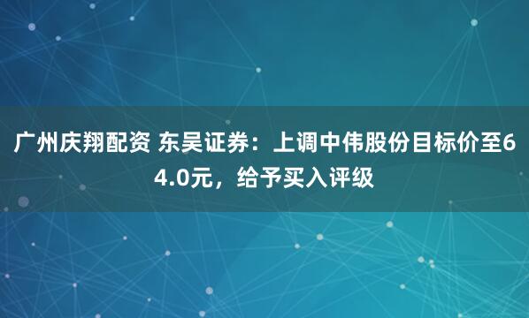 广州庆翔配资 东吴证券：上调中伟股份目标价至64.0元，给予买入评级