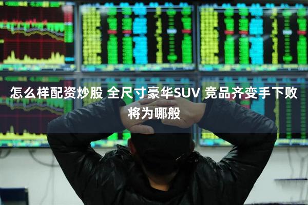 怎么样配资炒股 全尺寸豪华SUV 竞品齐变手下败将为哪般