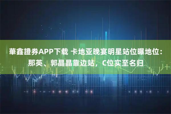 華鑫證券APP下载 卡地亚晚宴明星站位曝地位：那英、郭晶晶靠边站，C位实至名归