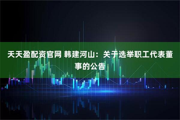 天天盈配资官网 韩建河山：关于选举职工代表董事的公告