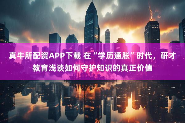 真牛所配资APP下载 在“学历通胀”时代,研才教育浅谈如何守护知识的真正价值
