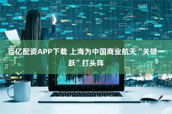 百亿配资APP下载 上海为中国商业航天“关键一跃”打头阵