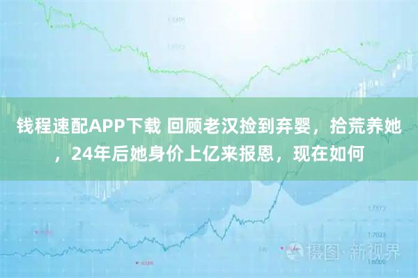 钱程速配APP下载 回顾老汉捡到弃婴,拾荒养她,24年后她身价上亿来报恩,现在如何