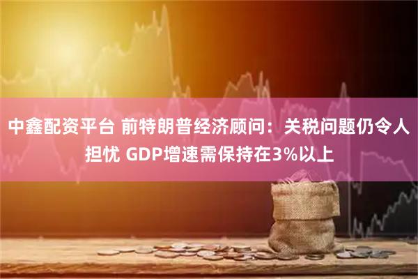 中鑫配资平台 前特朗普经济顾问:关税问题仍令人担忧 GDP增速需保持在3%以上
