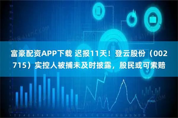 富豪配资APP下载 迟报11天！登云股份（002715）实控人被捕未及时披露，股民或可索赔