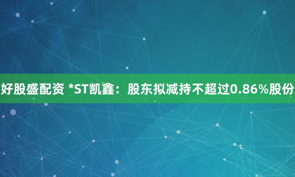 好股盛配资 *ST凯鑫：股东拟减持不超过0.86%股份