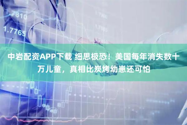 中岩配资APP下载 细思极恐！美国每年消失数十万儿童，真相比炭烤幼崽还可怕