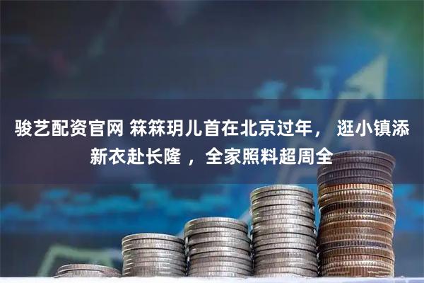 骏艺配资官网 箖箖玥儿首在北京过年， 逛小镇添新衣赴长隆 ，全家照料超周全