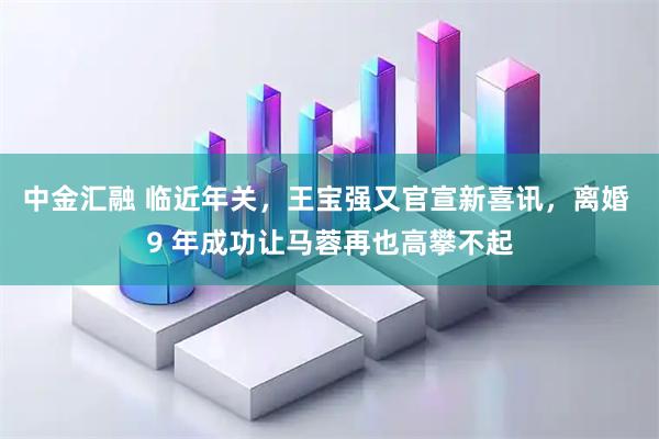 中金汇融 临近年关，王宝强又官宣新喜讯，离婚 9 年成功让马蓉再也高攀不起