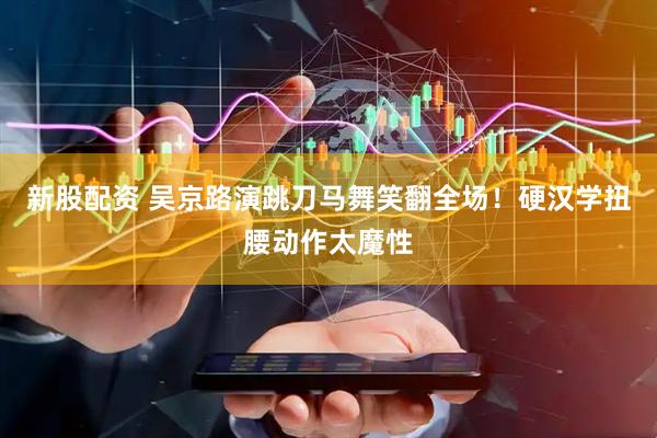 新股配资 吴京路演跳刀马舞笑翻全场！硬汉学扭腰动作太魔性
