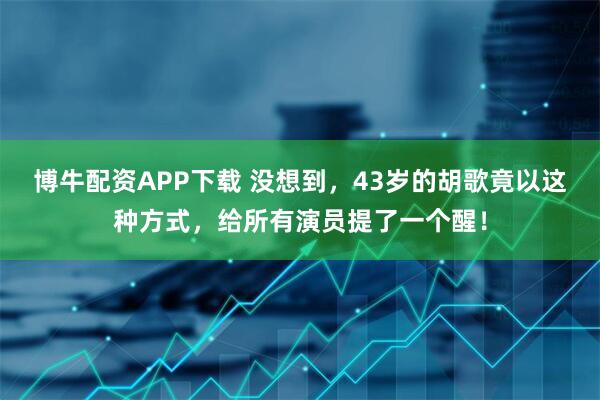 博牛配资APP下载 没想到，43岁的胡歌竟以这种方式，给所有演员提了一个醒！