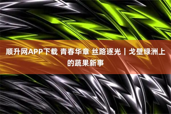 顺升网APP下载 青春华章 丝路逐光｜戈壁绿洲上的蔬果新事