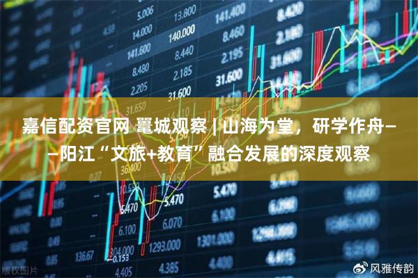 嘉信配资官网 鼍城观察 | 山海为堂，研学作舟——阳江“文旅+教育”融合发展的深度观察