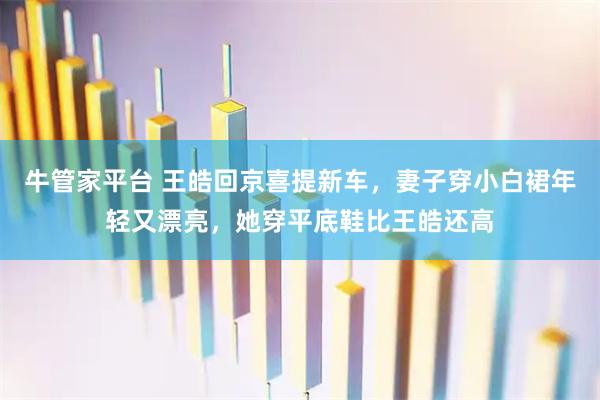 牛管家平台 王皓回京喜提新车，妻子穿小白裙年轻又漂亮，她穿平底鞋比王皓还高