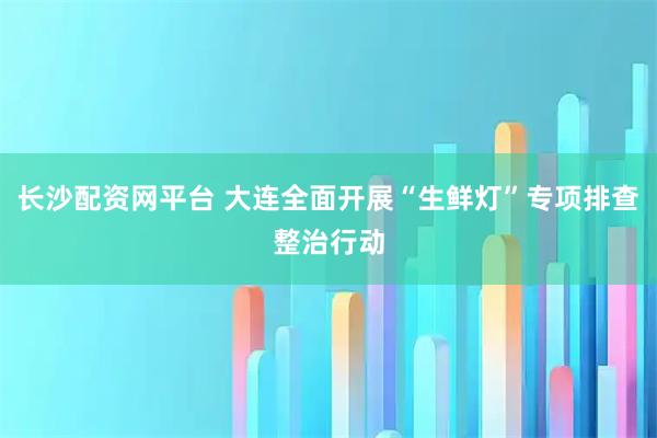 长沙配资网平台 大连全面开展“生鲜灯”专项排查整治行动