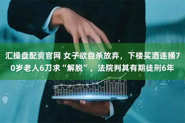 汇操盘配资官网 女子欲自杀放弃，下楼买酒连捅70岁老人6刀求“解脱”，法院判其有期徒刑6年