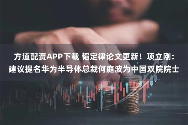 方道配资APP下载 韬定律论文更新！项立刚：建议提名华为半导体总裁何庭波为中国双院院士