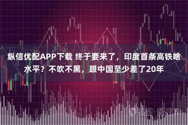 纵信优配APP下载 终于要来了，印度首条高铁啥水平？不吹不黑，跟中国至少差了20年