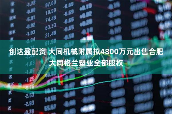 创达盈配资 大同机械附属拟4800万元出售合肥大同格兰塑业全部股权